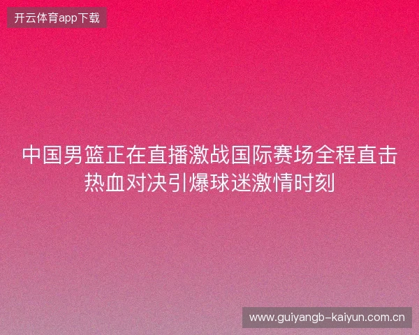 中国男篮正在直播激战国际赛场全程直击热血对决引爆球迷激情时刻